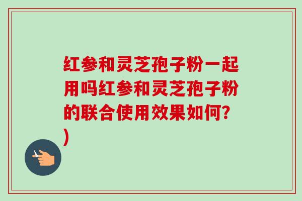 红参和灵芝孢子粉一起用吗红参和灵芝孢子粉的联合使用效果如何?)-第1张图片-卓越灵芝孢子粉 红参和灵芝孢子粉一起用吗红参和灵芝孢子粉的联合使用效果如何?)-第1张图片-卓越灵芝孢子粉