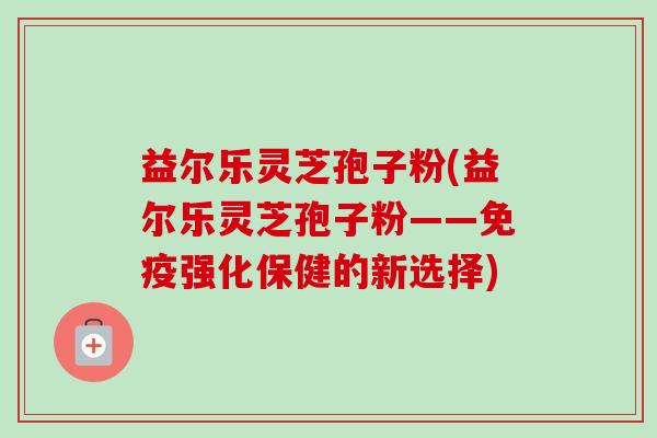 益尔乐灵芝孢子粉(益尔乐灵芝孢子粉——免疫强化保健的新选择)-第1张图片-卓越灵芝孢子粉