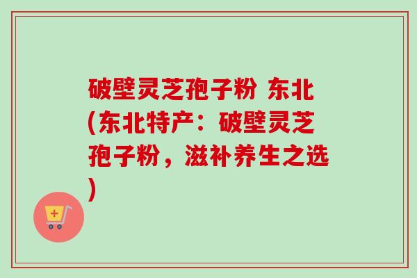 破壁灵芝孢子粉 东北(东北特产:破壁灵芝孢子粉,滋补养生之选)-第1张图片-卓越灵芝孢子粉 破壁灵芝孢子粉 东北(东北特产:破壁灵芝孢子粉,滋补养生之选)-第1张图片-卓越灵芝孢子粉