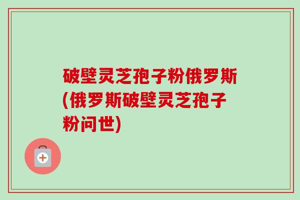 破壁灵芝孢子粉俄罗斯(俄罗斯破壁灵芝孢子粉问世)-第1张图片-卓越灵芝孢子粉