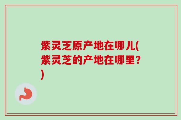 紫灵芝原产地在哪儿(紫灵芝的产地在哪里?)-第1张图片-卓越灵芝孢子粉 紫灵芝原产地在哪儿(紫灵芝的产地在哪里?)-第1张图片-卓越灵芝孢子粉