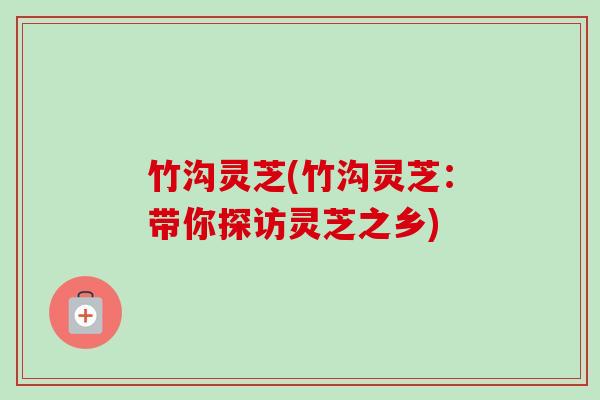 竹沟灵芝(竹沟灵芝:带你探访灵芝之乡)-第1张图片-卓越灵芝孢子粉 竹沟灵芝(竹沟灵芝:带你探访灵芝之乡)-第1张图片-卓越灵芝孢子粉