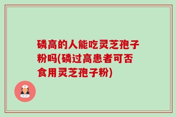 磷高的人能吃灵芝孢子粉吗(磷过高患者可否食用灵芝孢子粉)-第1张图片-卓越灵芝孢子粉 磷高的人能吃灵芝孢子粉吗(磷过高患者可否食用灵芝孢子粉)-第1张图片-卓越灵芝孢子粉