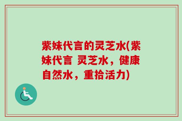 紫妹代言的灵芝水(紫妹代言 灵芝水,健康自然水,重拾活力)-第1张图片-卓越灵芝孢子粉 紫妹代言的灵芝水(紫妹代言 灵芝水,健康自然水,重拾活力)-第1张图片-卓越灵芝孢子粉