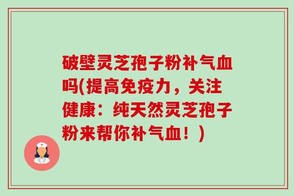 破壁灵芝孢子粉补气血吗(提高免疫力,关注健康:纯天然灵芝孢子粉来帮你补气血!)-第1张图片-卓越灵芝孢子粉 破壁灵芝孢子粉补气血吗(提高免疫力,关注健康:纯天然灵芝孢子粉来帮你补气血!)-第1张图片-卓越灵芝孢子粉