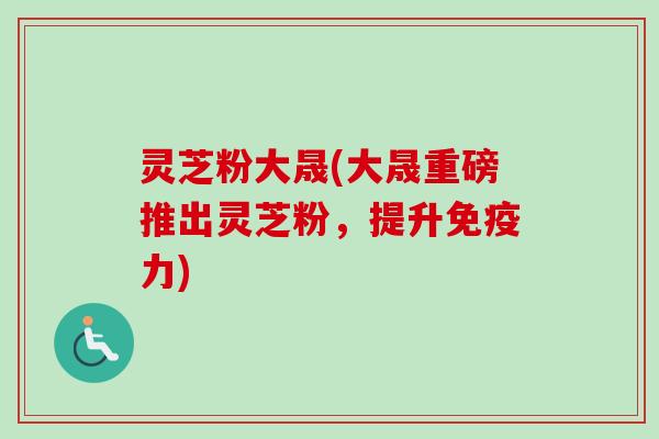灵芝粉大晟(大晟重磅推出灵芝粉,提升免疫力)-第1张图片-卓越灵芝孢子粉 灵芝粉大晟(大晟重磅推出灵芝粉,提升免疫力)-第1张图片-卓越灵芝孢子粉