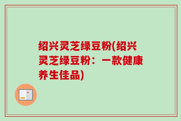 绍兴灵芝绿豆粉(绍兴灵芝绿豆粉:一款健康养生佳品)-第1张图片-卓越灵芝孢子粉 绍兴灵芝绿豆粉(绍兴灵芝绿豆粉:一款健康养生佳品)-第1张图片-卓越灵芝孢子粉