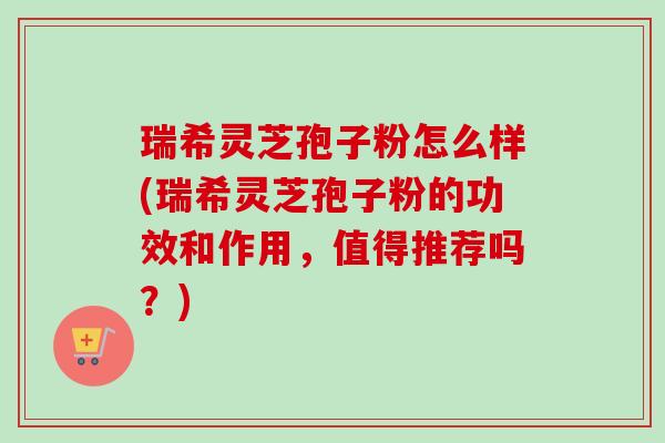 瑞希灵芝孢子粉怎么样(瑞希灵芝孢子粉的功效和作用，值得推荐吗？)-第1张图片-卓越灵芝孢子粉