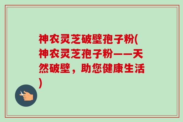 神农灵芝破壁孢子粉(神农灵芝孢子粉——天然破壁，助您健康生活)-第1张图片-卓越灵芝孢子粉