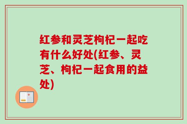红参和灵芝枸杞一起吃有什么好处(红参、灵芝、枸杞一起食用的益处)-第1张图片-卓越灵芝孢子粉