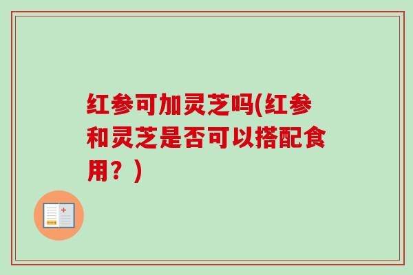 红参可加灵芝吗(红参和灵芝是否可以搭配食用?)-第1张图片-卓越灵芝孢子粉 红参可加灵芝吗(红参和灵芝是否可以搭配食用?)-第1张图片-卓越灵芝孢子粉
