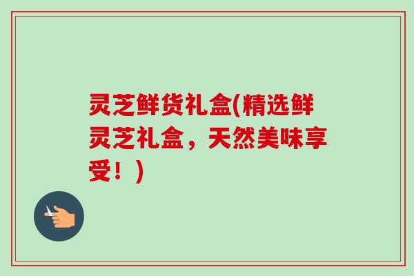灵芝鲜货礼盒(精选鲜灵芝礼盒,天然美味享受!)-第1张图片-卓越灵芝孢子粉 灵芝鲜货礼盒(精选鲜灵芝礼盒,天然美味享受!)-第1张图片-卓越灵芝孢子粉