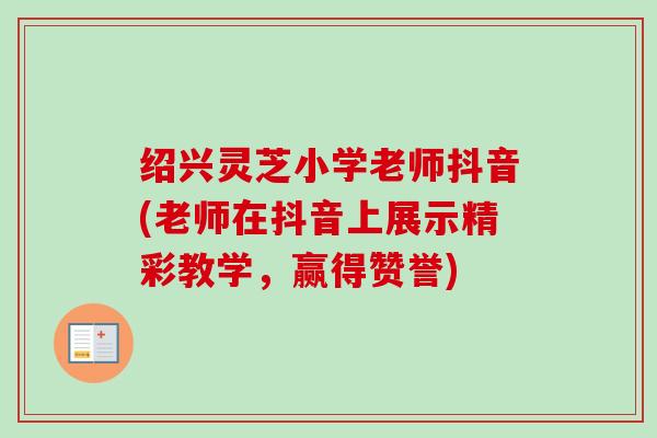 绍兴灵芝小学老师抖音(老师在抖音上展示精彩教学，赢得赞誉)-第1张图片-卓越灵芝孢子粉