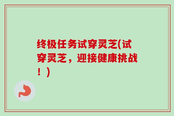 终极任务试穿灵芝(试穿灵芝，迎接健康挑战！)-第1张图片-卓越灵芝孢子粉