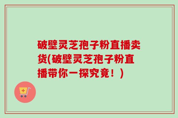 破壁灵芝孢子粉直播卖货(破壁灵芝孢子粉直播带你一探究竟！)-第1张图片-卓越灵芝孢子粉
