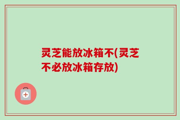 灵芝能放冰箱不(灵芝不必放冰箱存放)-第1张图片-卓越灵芝孢子粉