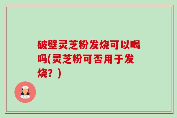 破壁灵芝粉发烧可以喝吗(灵芝粉可否用于发烧？)-第1张图片-卓越灵芝孢子粉
