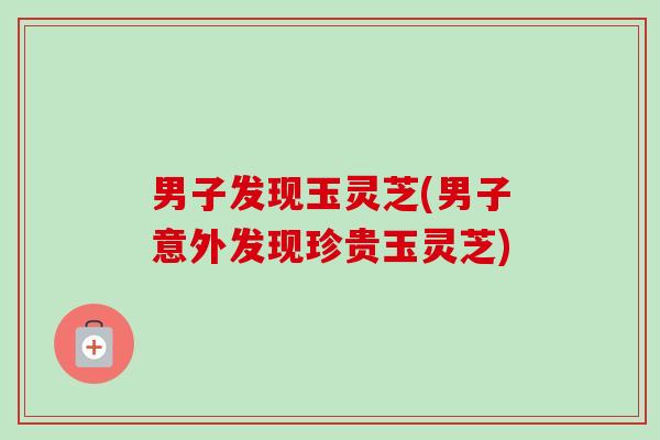 男子发现玉灵芝(男子意外发现珍贵玉灵芝)-第1张图片-卓越灵芝孢子粉