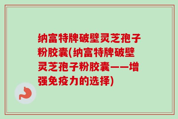 纳富特牌破壁灵芝孢子粉胶囊(纳富特牌破壁灵芝孢子粉胶囊——增强免疫力的选择)-第1张图片-卓越灵芝孢子粉 纳富特牌破壁灵芝孢子粉胶囊(纳富特牌破壁灵芝孢子粉胶囊——增强免疫力的选择)-第1张图片-卓越灵芝孢子粉