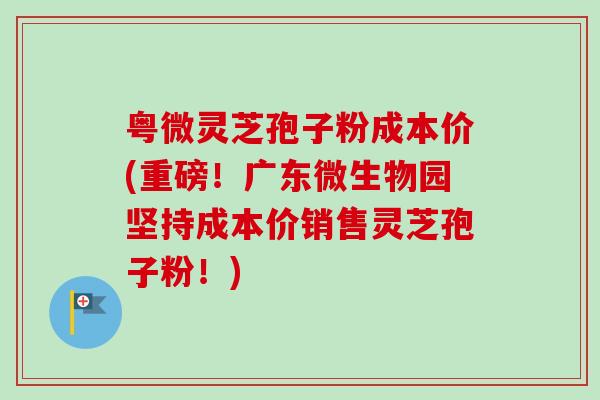 粤微灵芝孢子粉成本价(重磅！广东微生物园坚持成本价销售灵芝孢子粉！)-第1张图片-卓越灵芝孢子粉