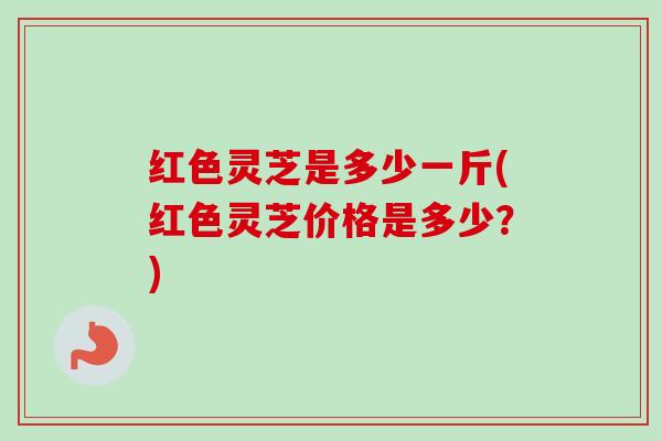 红色灵芝是多少一斤(红色灵芝价格是多少？)-第1张图片-卓越灵芝孢子粉