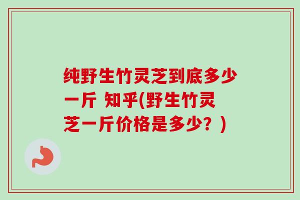 纯野生竹灵芝到底多少一斤 知乎(野生竹灵芝一斤价格是多少?)-第1张图片-卓越灵芝孢子粉 纯野生竹灵芝到底多少一斤 知乎(野生竹灵芝一斤价格是多少?)-第1张图片-卓越灵芝孢子粉