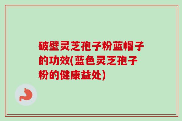 破壁灵芝孢子粉蓝帽子的功效(蓝色灵芝孢子粉的健康益处)-第1张图片-卓越灵芝孢子粉 破壁灵芝孢子粉蓝帽子的功效(蓝色灵芝孢子粉的健康益处)-第1张图片-卓越灵芝孢子粉