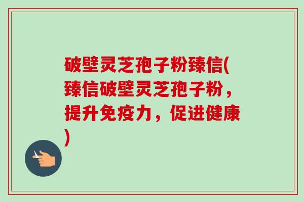 破壁灵芝孢子粉臻信(臻信破壁灵芝孢子粉,提升免疫力,促进健康)-第1张图片-卓越灵芝孢子粉 破壁灵芝孢子粉臻信(臻信破壁灵芝孢子粉,提升免疫力,促进健康)-第1张图片-卓越灵芝孢子粉