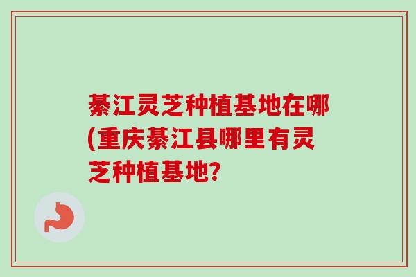 綦江灵芝种植基地在哪(重庆綦江县哪里有灵芝种植基地？-第1张图片-卓越灵芝孢子粉
