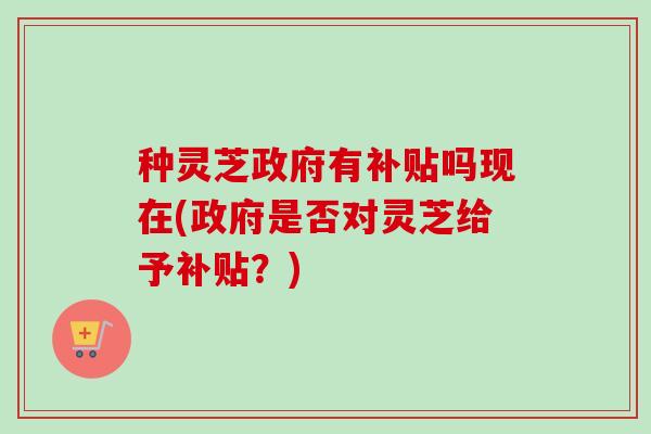 种灵芝政府有补贴吗现在(政府是否对灵芝给予补贴？)-第1张图片-卓越灵芝孢子粉