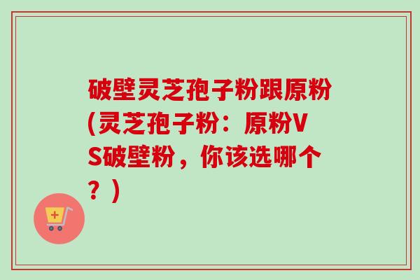 破壁灵芝孢子粉跟原粉(灵芝孢子粉：原粉VS破壁粉，你该选哪个？)-第1张图片-卓越灵芝孢子粉