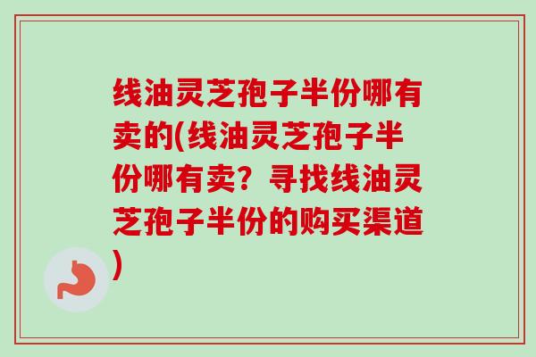 线油灵芝孢子半份哪有卖的(线油灵芝孢子半份哪有卖?寻找线油灵芝孢子半份的购买渠道)-第1张图片-卓越灵芝孢子粉 线油灵芝孢子半份哪有卖的(线油灵芝孢子半份哪有卖?寻找线油灵芝孢子半份的购买渠道)-第1张图片-卓越灵芝孢子粉