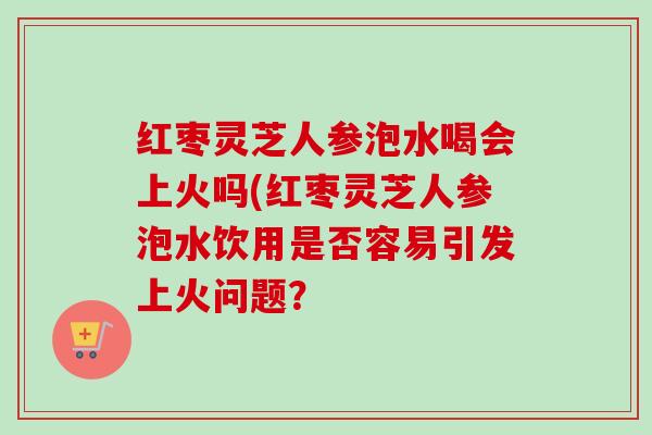 红枣灵芝人参泡水喝会上火吗(红枣灵芝人参泡水饮用是否容易引发上火问题?-第1张图片-卓越灵芝孢子粉 红枣灵芝人参泡水喝会上火吗(红枣灵芝人参泡水饮用是否容易引发上火问题?-第1张图片-卓越灵芝孢子粉