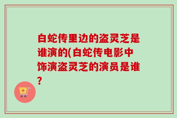 白蛇传里边的盗灵芝是谁演的(白蛇传电影中饰演盗灵芝的演员是谁?-第1张图片-卓越灵芝孢子粉 白蛇传里边的盗灵芝是谁演的(白蛇传电影中饰演盗灵芝的演员是谁?-第1张图片-卓越灵芝孢子粉