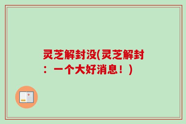 灵芝解封没(灵芝解封:一个大好消息!)-第1张图片-卓越灵芝孢子粉 灵芝解封没(灵芝解封:一个大好消息!)-第1张图片-卓越灵芝孢子粉
