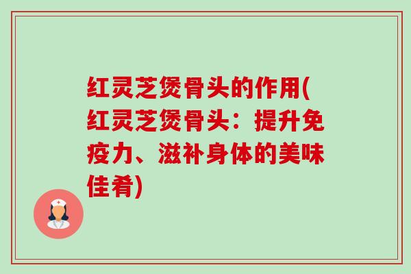 红灵芝煲骨头的作用(红灵芝煲骨头：提升免疫力、滋补身体的美味佳肴)-第1张图片-卓越灵芝孢子粉