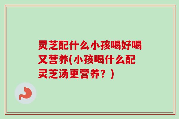 灵芝配什么小孩喝好喝又营养(小孩喝什么配灵芝汤更营养?)-第1张图片-卓越灵芝孢子粉 灵芝配什么小孩喝好喝又营养(小孩喝什么配灵芝汤更营养?)-第1张图片-卓越灵芝孢子粉