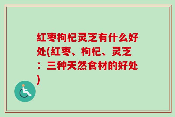 红枣枸杞灵芝有什么好处(红枣、枸杞、灵芝：三种天然食材的好处)-第1张图片-卓越灵芝孢子粉