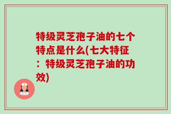 特级灵芝孢子油的七个特点是什么(七大特征:特级灵芝孢子油的功效)-第1张图片-卓越灵芝孢子粉 特级灵芝孢子油的七个特点是什么(七大特征:特级灵芝孢子油的功效)-第1张图片-卓越灵芝孢子粉