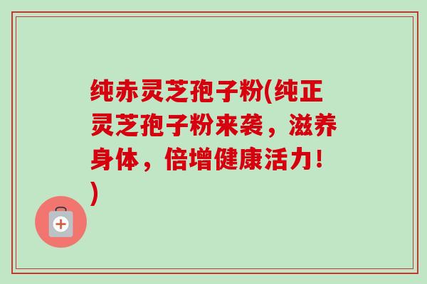 纯赤灵芝孢子粉(纯正灵芝孢子粉来袭,滋养身体,倍增健康活力!)-第1张图片-卓越灵芝孢子粉 纯赤灵芝孢子粉(纯正灵芝孢子粉来袭,滋养身体,倍增健康活力!)-第1张图片-卓越灵芝孢子粉