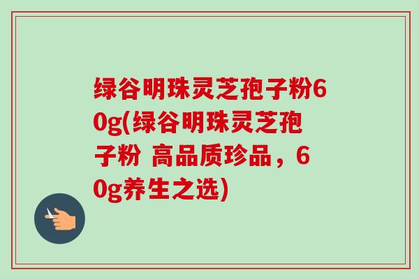 绿谷明珠灵芝孢子粉60g(绿谷明珠灵芝孢子粉 高品质珍品，60g养生之选)-第1张图片-卓越灵芝孢子粉
