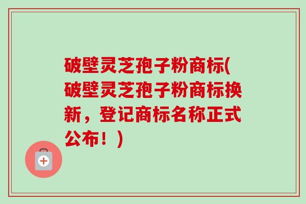 破壁灵芝孢子粉商标(破壁灵芝孢子粉商标换新，登记商标名称正式公布！)-第1张图片-卓越灵芝孢子粉