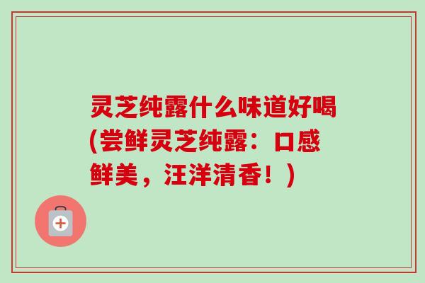 灵芝纯露什么味道好喝(尝鲜灵芝纯露:口感鲜美,汪洋清香!)-第1张图片-卓越灵芝孢子粉 灵芝纯露什么味道好喝(尝鲜灵芝纯露:口感鲜美,汪洋清香!)-第1张图片-卓越灵芝孢子粉