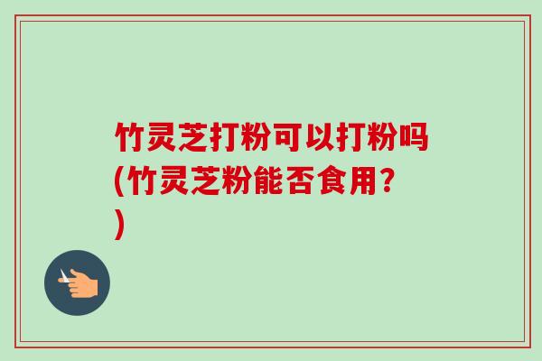竹灵芝打粉可以打粉吗(竹灵芝粉能否食用?)-第1张图片-卓越灵芝孢子粉 竹灵芝打粉可以打粉吗(竹灵芝粉能否食用?)-第1张图片-卓越灵芝孢子粉