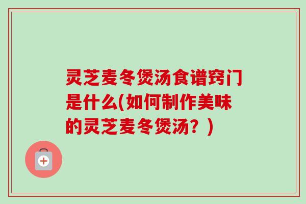 灵芝麦冬煲汤食谱窍门是什么(如何制作美味的灵芝麦冬煲汤？)-第1张图片-卓越灵芝孢子粉