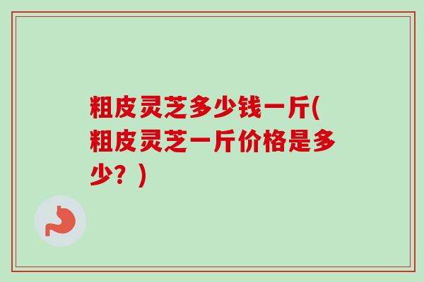 粗皮灵芝多少钱一斤(粗皮灵芝一斤价格是多少?)-第1张图片-卓越灵芝孢子粉 粗皮灵芝多少钱一斤(粗皮灵芝一斤价格是多少?)-第1张图片-卓越灵芝孢子粉