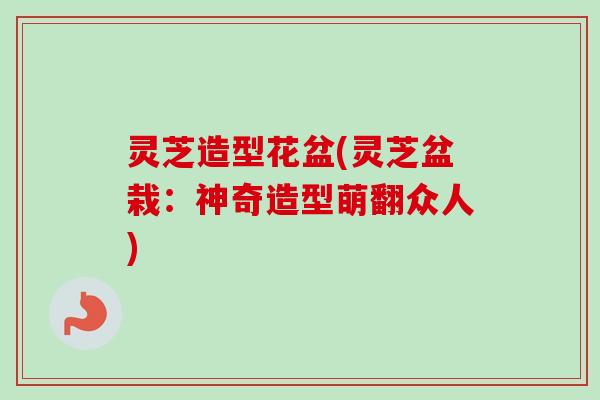 灵芝造型花盆(灵芝盆栽：神奇造型萌翻众人)-第1张图片-卓越灵芝孢子粉