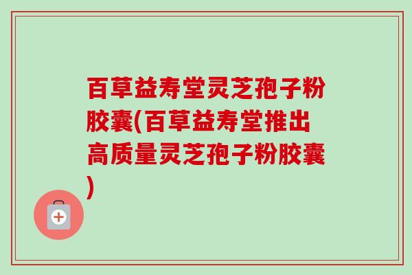 百草益寿堂灵芝孢子粉胶囊(百草益寿堂推出高质量灵芝孢子粉胶囊)-第1张图片-卓越灵芝孢子粉 百草益寿堂灵芝孢子粉胶囊(百草益寿堂推出高质量灵芝孢子粉胶囊)-第1张图片-卓越灵芝孢子粉