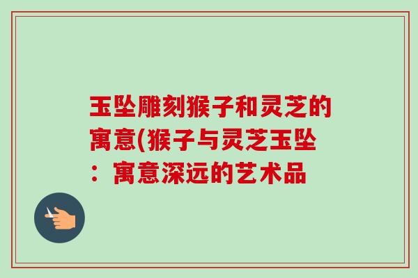 玉坠雕刻猴子和灵芝的寓意(猴子与灵芝玉坠：寓意深远的艺术品-第1张图片-卓越灵芝孢子粉