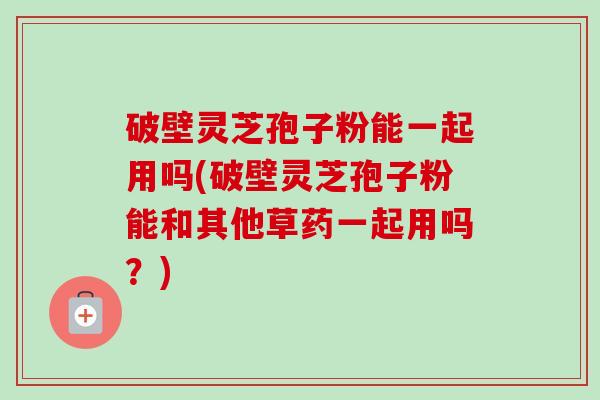 破壁灵芝孢子粉能一起用吗(破壁灵芝孢子粉能和其他草药一起用吗？)-第1张图片-卓越灵芝孢子粉